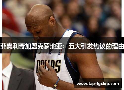 菲奥利奇加盟克罗地亚:五大引发热议的理由 菲奥利奇加盟克罗地亚:五大引发热议的理由