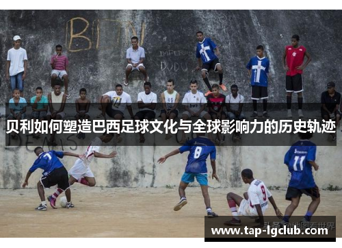 贝利如何塑造巴西足球文化与全球影响力的历史轨迹 贝利如何塑造巴西足球文化与全球影响力的历史轨迹
