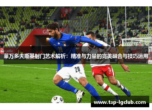 莱万多夫斯基射门艺术解析：精准与力量的完美融合与技巧运用