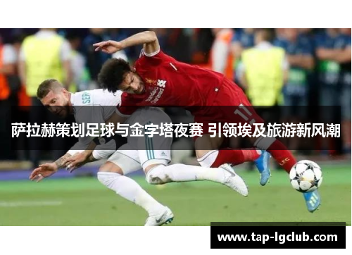 萨拉赫策划足球与金字塔夜赛 引领埃及旅游新风潮