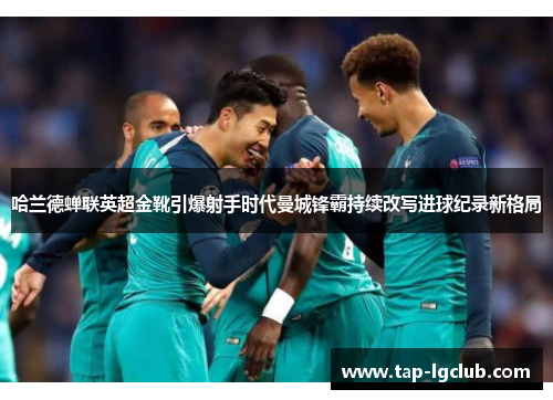 哈兰德蝉联英超金靴引爆射手时代曼城锋霸持续改写进球纪录新格局