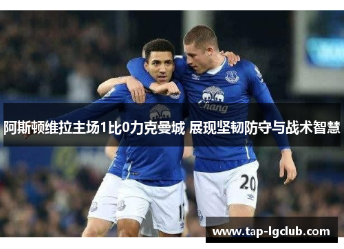 阿斯顿维拉主场1比0力克曼城 展现坚韧防守与战术智慧 阿斯顿维拉主场1比0力克曼城 展现坚韧防守与战术智慧